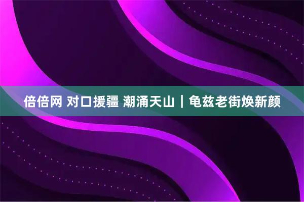 倍倍网 对口援疆 潮涌天山｜龟兹老街焕新颜