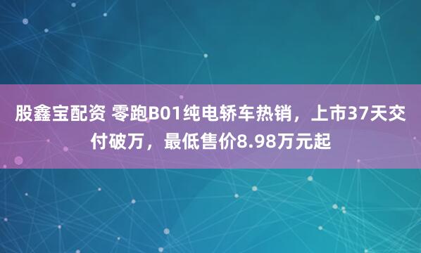 股鑫宝配资 零跑B01纯电轿车热销，上市37天交付破万，最低售价8.98万元起