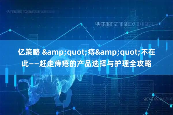 亿策略 "痔"不在此——赶走痔疮的产品选择与护理全攻略