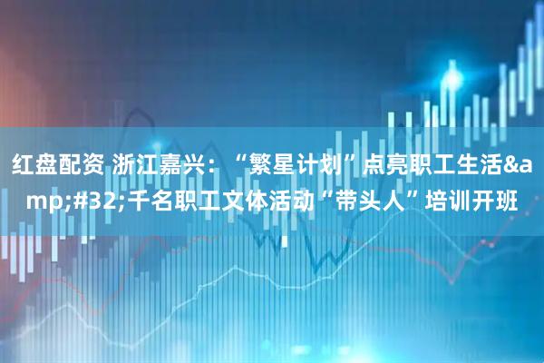 红盘配资 浙江嘉兴：“繁星计划”点亮职工生活 千名职工文体活动“带头人”培训开班