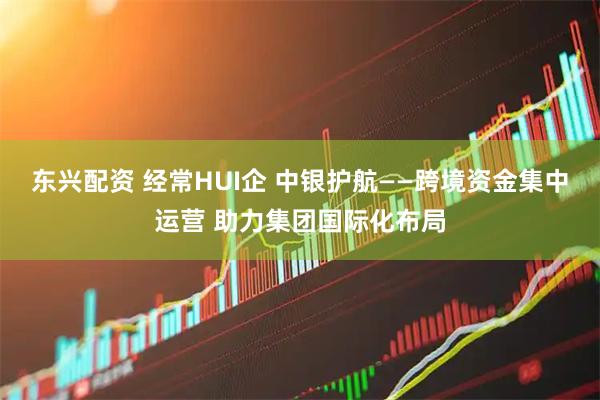 东兴配资 经常HUI企 中银护航——跨境资金集中运营 助力集团国际化布局
