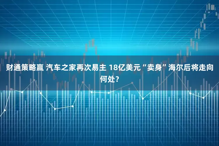 财通策略赢 汽车之家再次易主 18亿美元“卖身”海尔后将走向何处？