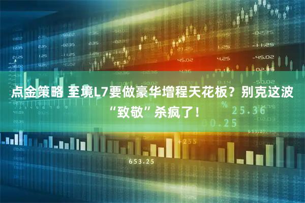 点金策略 至境L7要做豪华增程天花板？别克这波“致敬”杀疯了！
