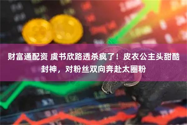 财富通配资 虞书欣路透杀疯了！皮衣公主头甜酷封神，对粉丝双向奔赴太圈粉