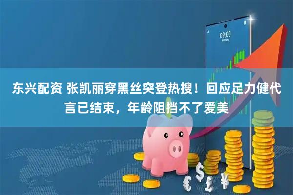 东兴配资 张凯丽穿黑丝突登热搜！回应足力健代言已结束，年龄阻挡不了爱美