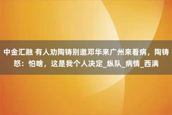 中金汇融 有人劝陶铸别邀邓华来广州来看病，陶铸怒：怕啥，这是我个人决定_纵队_病情_西满