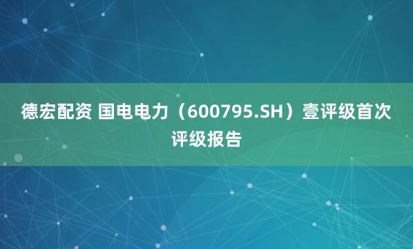 德宏配资 国电电力（600795.SH）壹评级首次评级报告