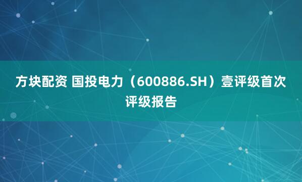 方块配资 国投电力（600886.SH）壹评级首次评级报告