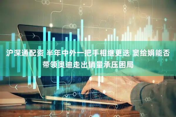 沪深通配资 半年中外一把手相继更迭 窦绘娟能否带领奥迪走出销量承压困局