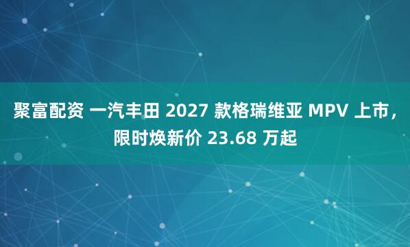 聚富配资 一汽丰田 2027 款格瑞维亚 MPV 上市，限时焕新价 23.68 万起