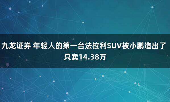 九龙证券 年轻人的第一台法拉利SUV被小鹏造出了 只卖14.38万
