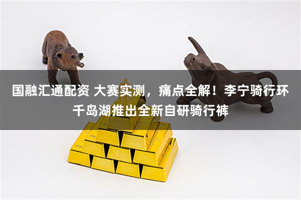 国融汇通配资 大赛实测，痛点全解！李宁骑行环千岛湖推出全新自研骑行裤