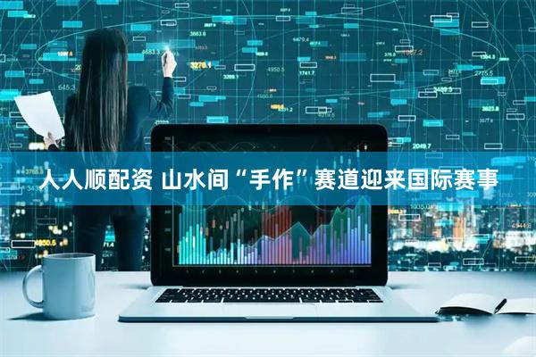 人人顺配资 山水间“手作”赛道迎来国际赛事