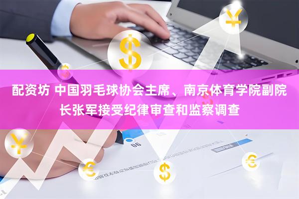 配资坊 中国羽毛球协会主席、南京体育学院副院长张军接受纪律审查和监察调查